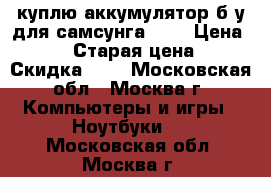 куплю аккумулятор б/у для самсунга P28 › Цена ­ 500 › Старая цена ­ - › Скидка ­ - - Московская обл., Москва г. Компьютеры и игры » Ноутбуки   . Московская обл.,Москва г.